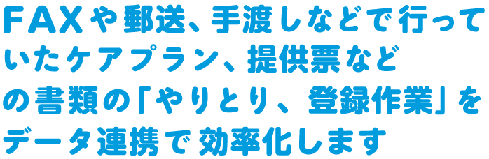 FAXや郵送、手渡しなどで行っていたケアプラン、提供票などの書類の「やりとり、登録作業」をデータ連携で効率化します